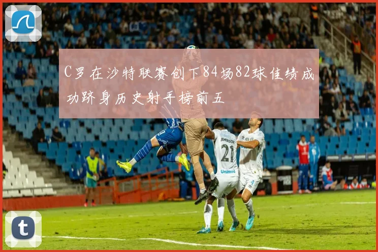 C罗在沙特联赛创下84场82球佳绩成功跻身历史射手榜前五