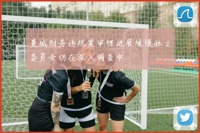 曼城财务违规案审理进展缓慢独立委员会仍在深入调查中