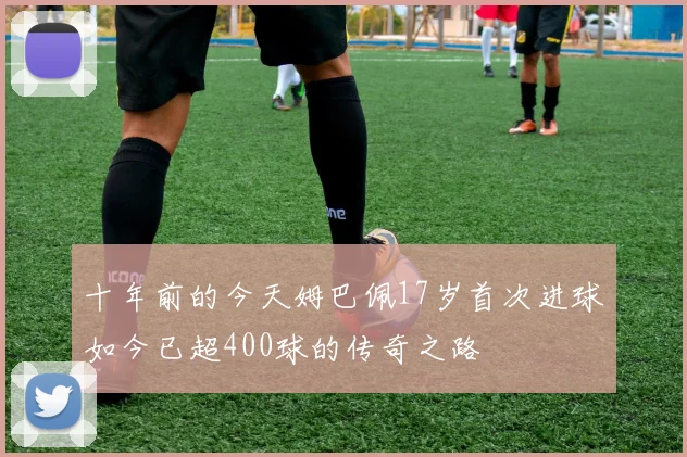 十年前的今天姆巴佩17岁首次进球如今已超400球的传奇之路