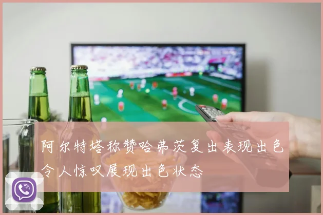 阿尔特塔称赞哈弗茨复出表现出色令人惊叹展现出色状态