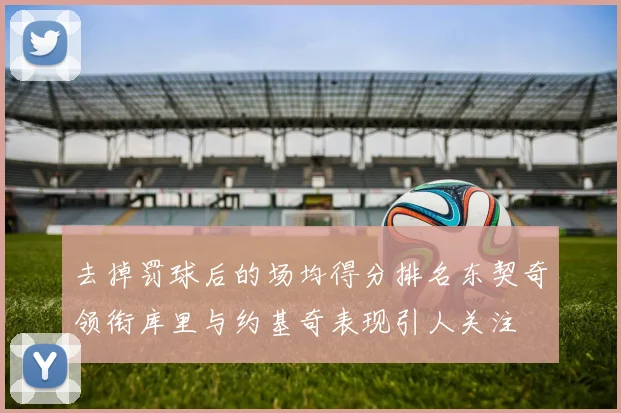 去掉罚球后的场均得分排名东契奇领衔库里与约基奇表现引人关注