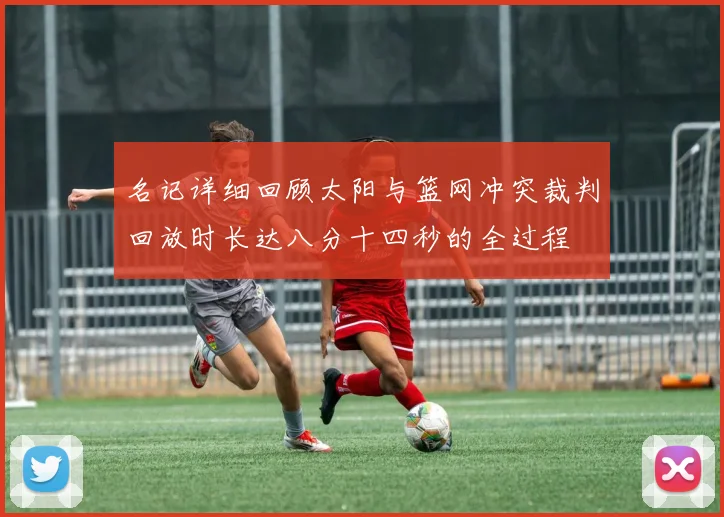 名记详细回顾太阳与篮网冲突裁判回放时长达八分十四秒的全过程