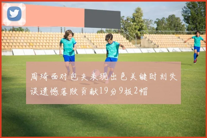 周琦面对包夹表现出色关键时刻失误遗憾落败贡献19分9板2帽