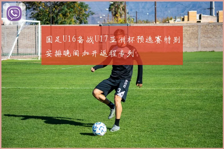 国足U16备战U17亚洲杯预选赛特别安排晚间加开返程专列