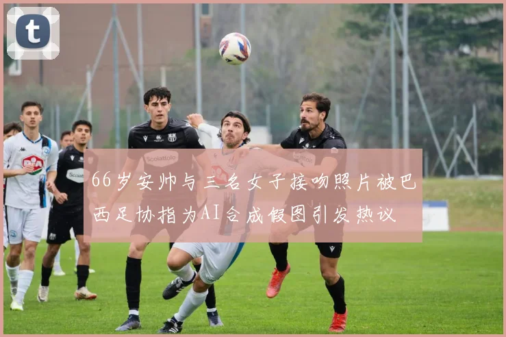 66岁安帅与三名女子接吻照片被巴西足协指为AI合成假图引发热议