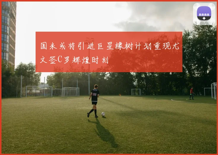 国米或将引进巨星橡树计划重现尤文签C罗辉煌时刻