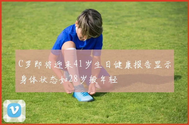 C罗即将迎来41岁生日健康报告显示身体状态如28岁般年轻