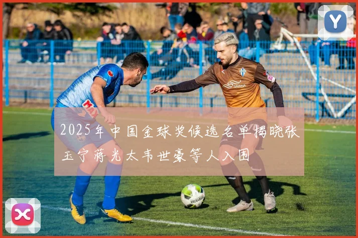 2025年中国金球奖候选名单揭晓张玉宁蒋光太韦世豪等人入围