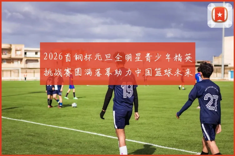 2026首钢杯元旦全明星青少年精英挑战赛圆满落幕助力中国篮球未来发展