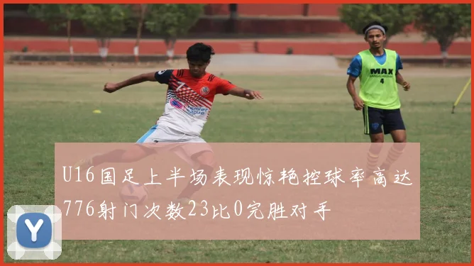 U16国足上半场表现惊艳控球率高达776射门次数23比0完胜对手