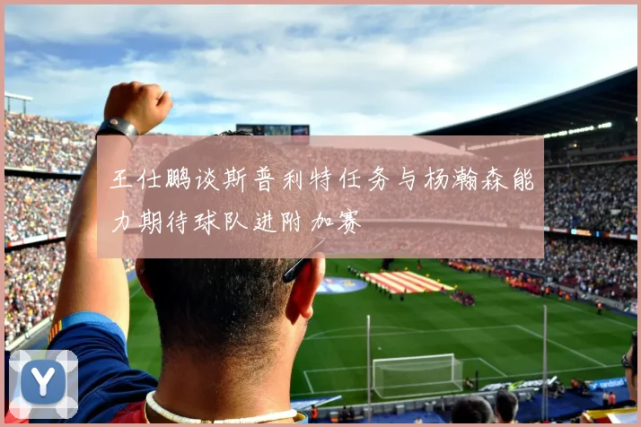 王仕鹏谈斯普利特任务与杨瀚森能力期待球队进附加赛