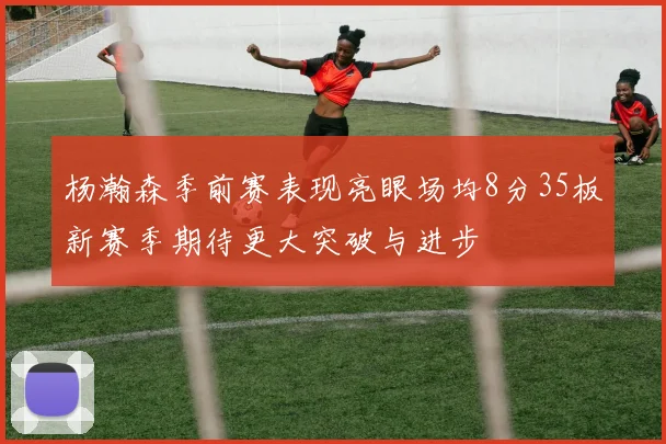 杨瀚森季前赛表现亮眼场均8分35板新赛季期待更大突破与进步