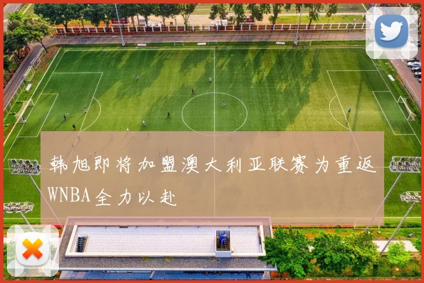 韩旭即将加盟澳大利亚联赛为重返WNBA全力以赴
