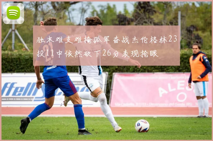 独木难支难掩孤军奋战杰伦格林23投11中依然砍下26分表现抢眼