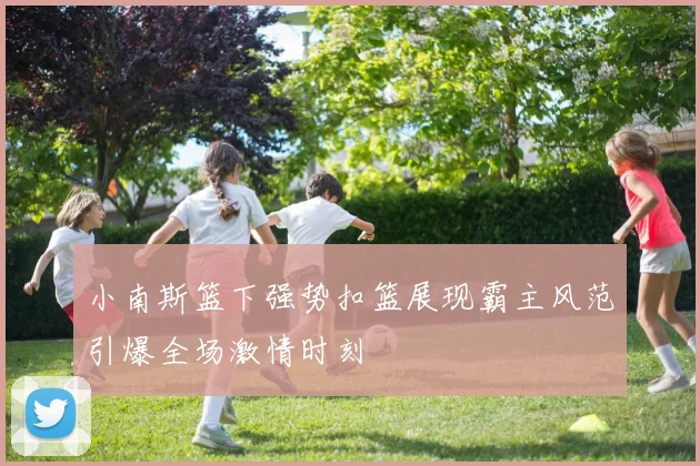小南斯篮下强势扣篮展现霸主风范引爆全场激情时刻