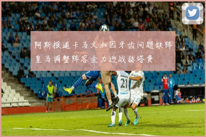 阿斯报道卡马文加因牙齿问题缺阵皇马调整阵容全力迎战赫塔费