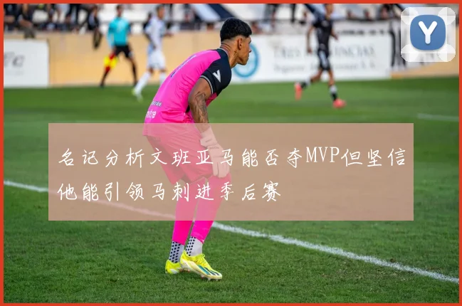 名记分析文班亚马能否夺MVP但坚信他能引领马刺进季后赛