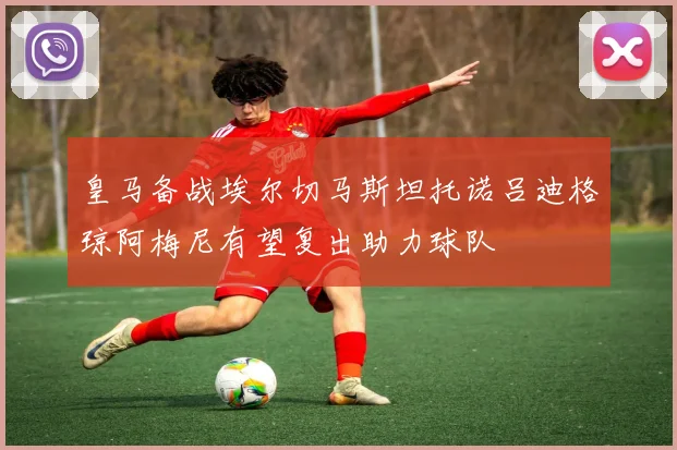 皇马备战埃尔切马斯坦托诺吕迪格琼阿梅尼有望复出助力球队