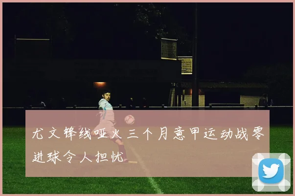 尤文锋线哑火三个月意甲运动战零进球令人担忧