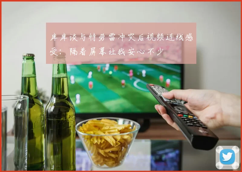 库库谈与特劳雷冲突后视频连线感受：隔着屏幕让我安心不少
