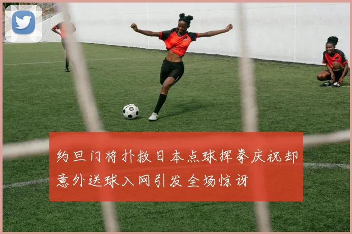 约旦门将扑救日本点球挥拳庆祝却意外送球入网引发全场惊讶