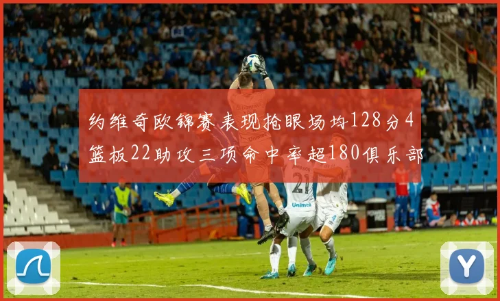 约维奇欧锦赛表现抢眼场均128分4篮板22助攻三项命中率超180俱乐部