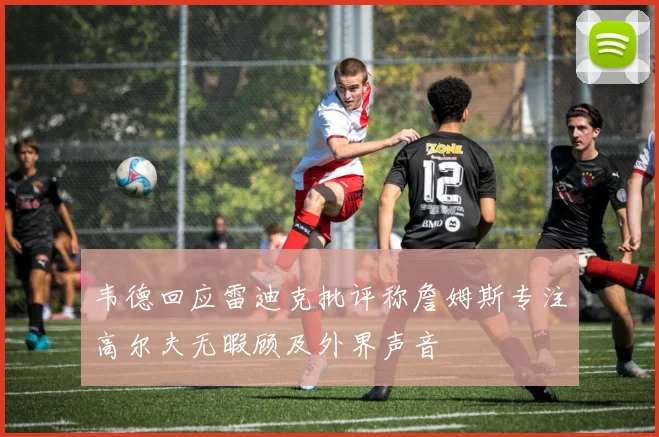 韦德回应雷迪克批评称詹姆斯专注高尔夫无暇顾及外界声音